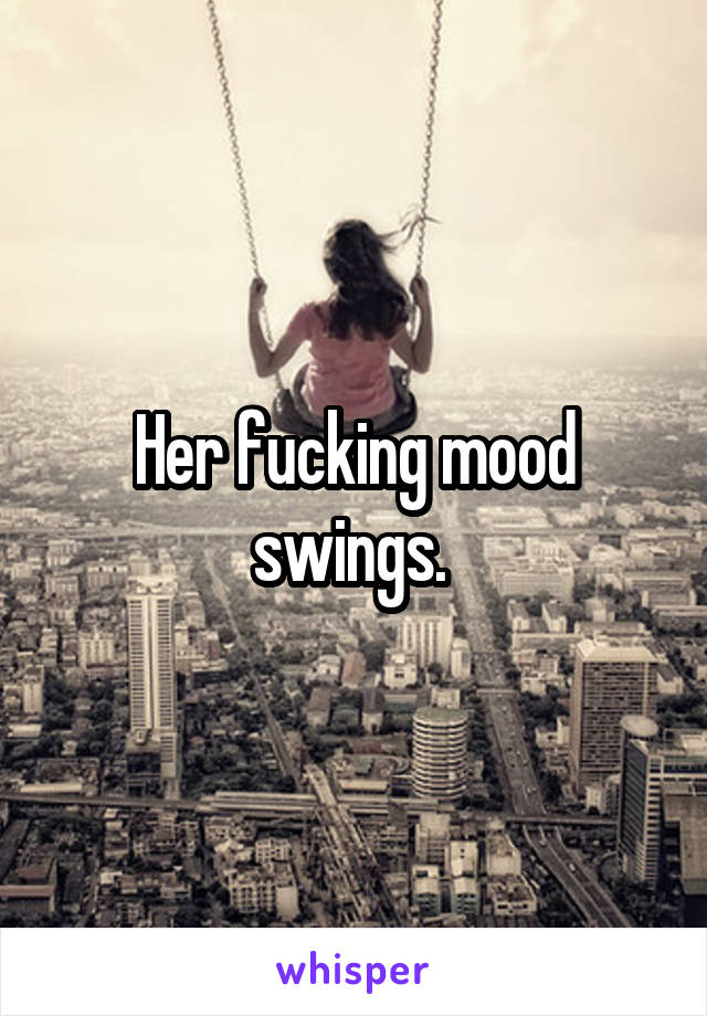 Her fucking mood swings. 