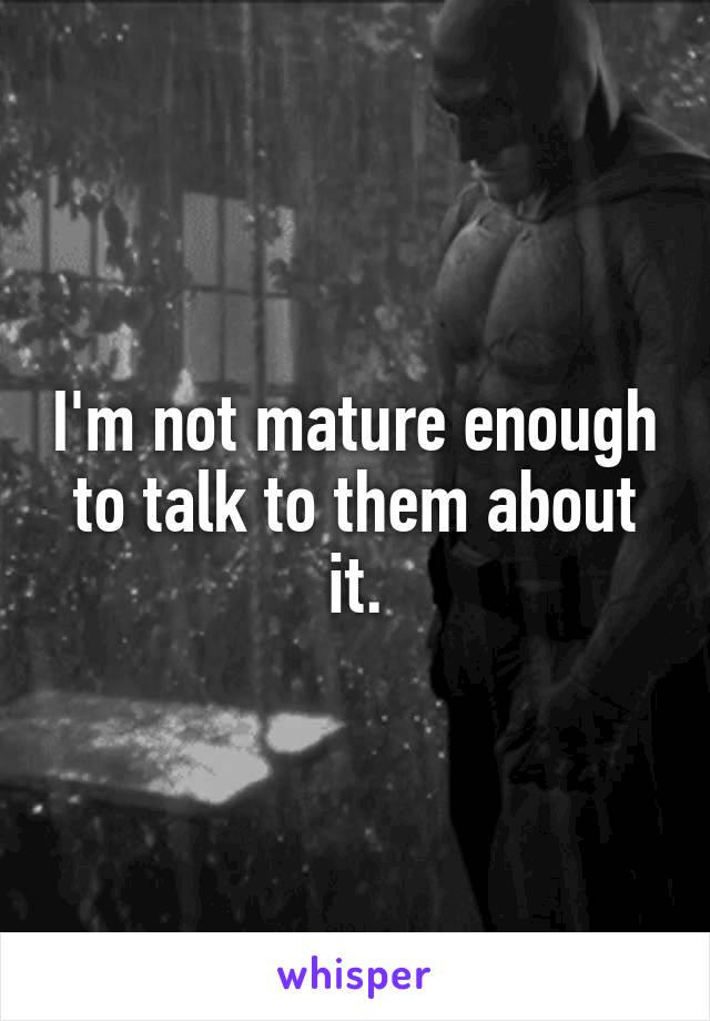 I'm not mature enough to talk to them about it.