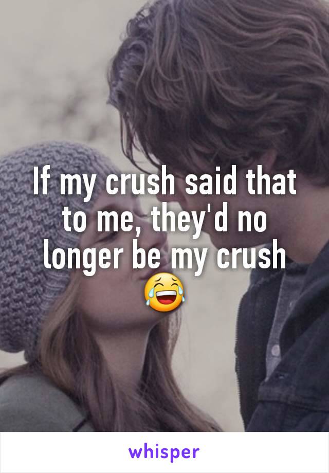 If my crush said that to me, they'd no longer be my crush 😂