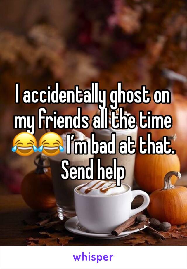 I accidentally ghost on my friends all the time 😂😂 I’m bad at that. Send help 