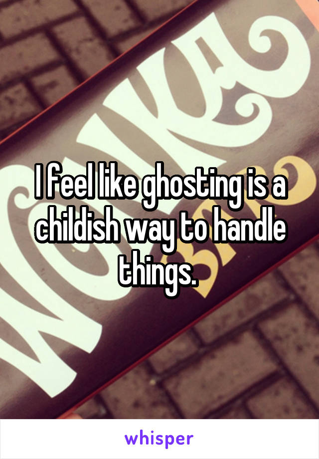 I feel like ghosting is a childish way to handle things. 