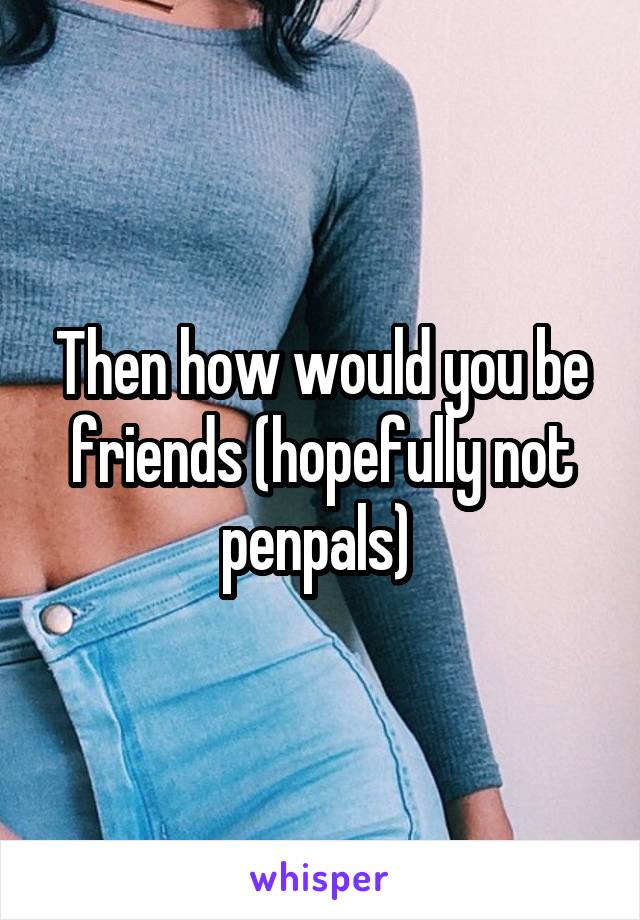 Then how would you be friends (hopefully not penpals) 