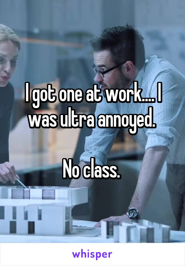 I got one at work.... I was ultra annoyed. 

No class. 