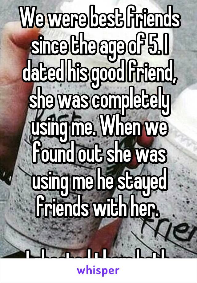 We were best friends since the age of 5. I dated his good friend, she was completely using me. When we found out she was using me he stayed friends with her. 

I ghosted them both.