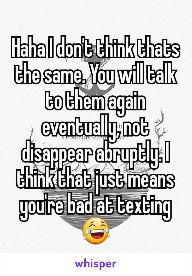 Haha I don't think thats the same. You will talk to them again eventually, not disappear abruptly. I think that just means you're bad at texting 😂