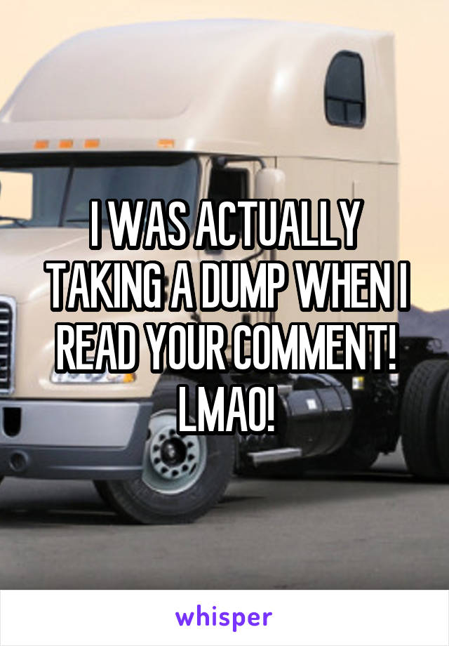 I WAS ACTUALLY TAKING A DUMP WHEN I READ YOUR COMMENT! LMAO!