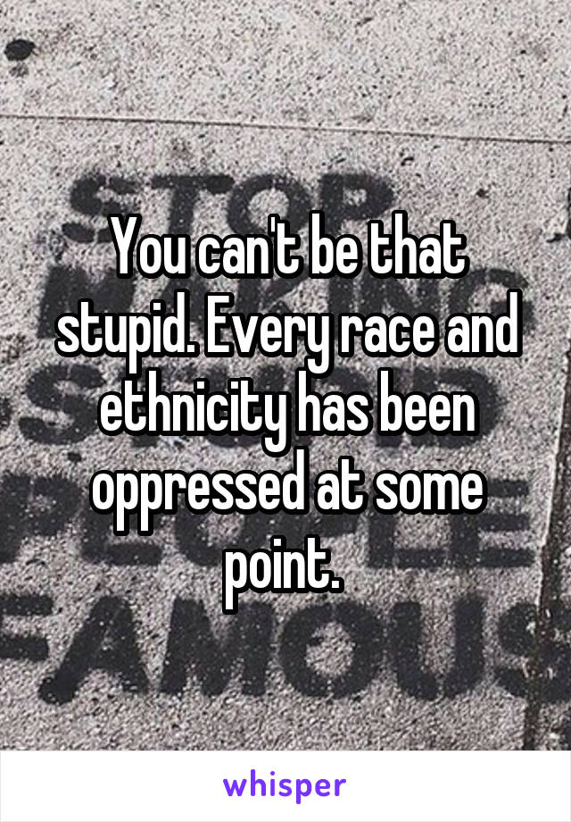 You can't be that stupid. Every race and ethnicity has been oppressed at some point. 