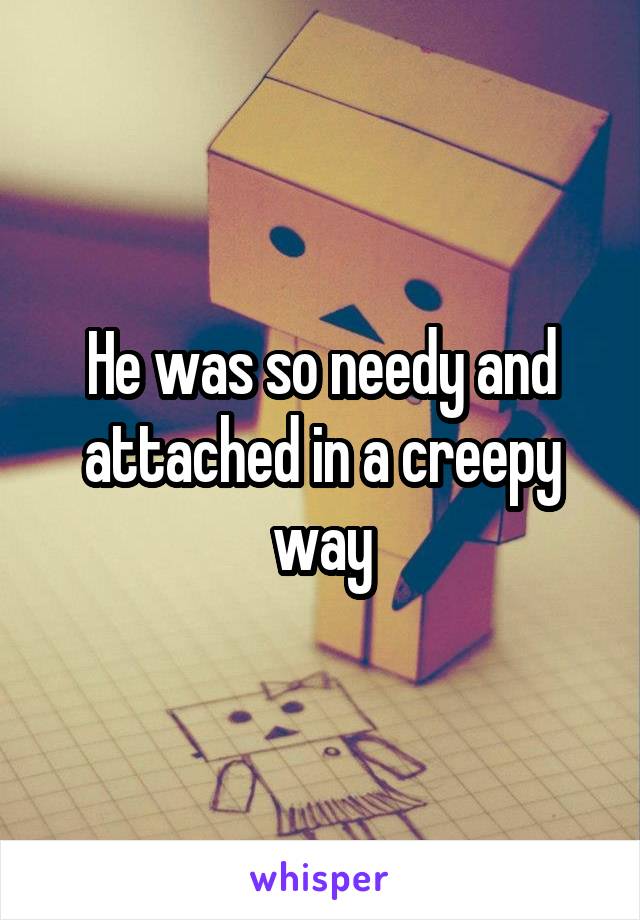 He was so needy and attached in a creepy way