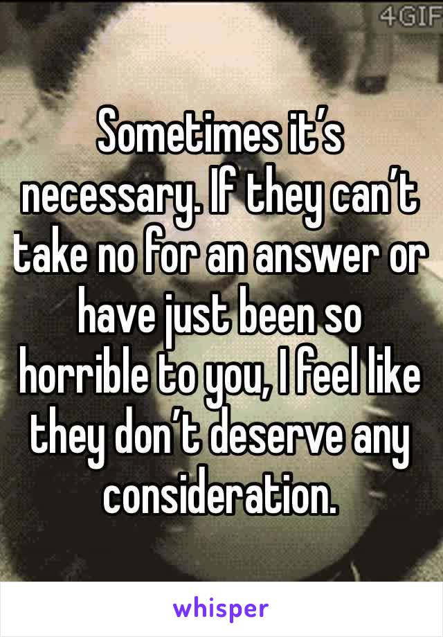 Sometimes it’s necessary. If they can’t take no for an answer or have just been so horrible to you, I feel like they don’t deserve any consideration. 