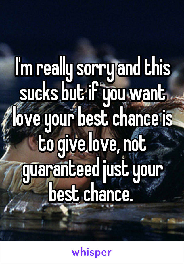 I'm really sorry and this sucks but if you want love your best chance is to give love, not guaranteed just your best chance. 