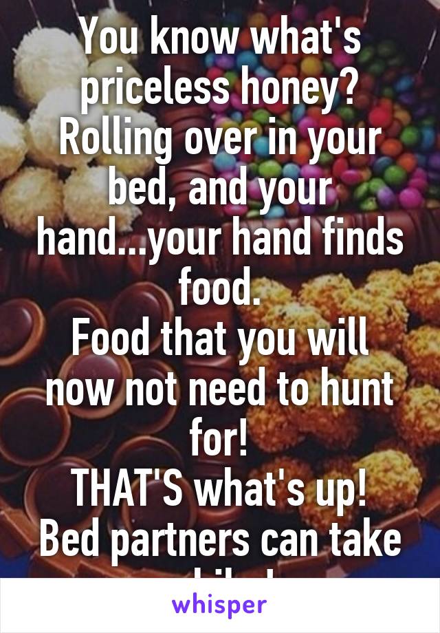 You know what's priceless honey?
Rolling over in your bed, and your hand...your hand finds food.
Food that you will now not need to hunt for!
THAT'S what's up!
Bed partners can take a hike!