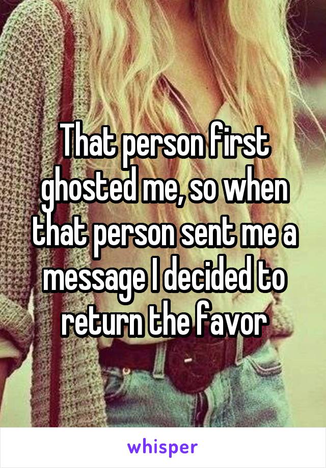 That person first ghosted me, so when that person sent me a message I decided to return the favor