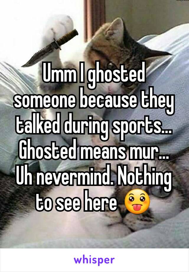 Umm I ghosted someone because they talked during sports...
Ghosted means mur...
Uh nevermind. Nothing to see here 😛