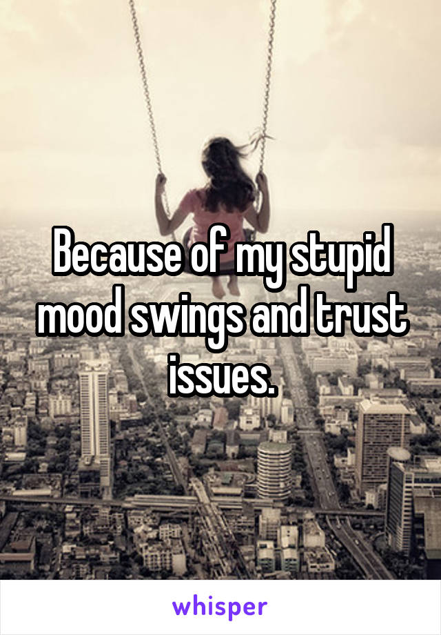 Because of my stupid mood swings and trust issues.