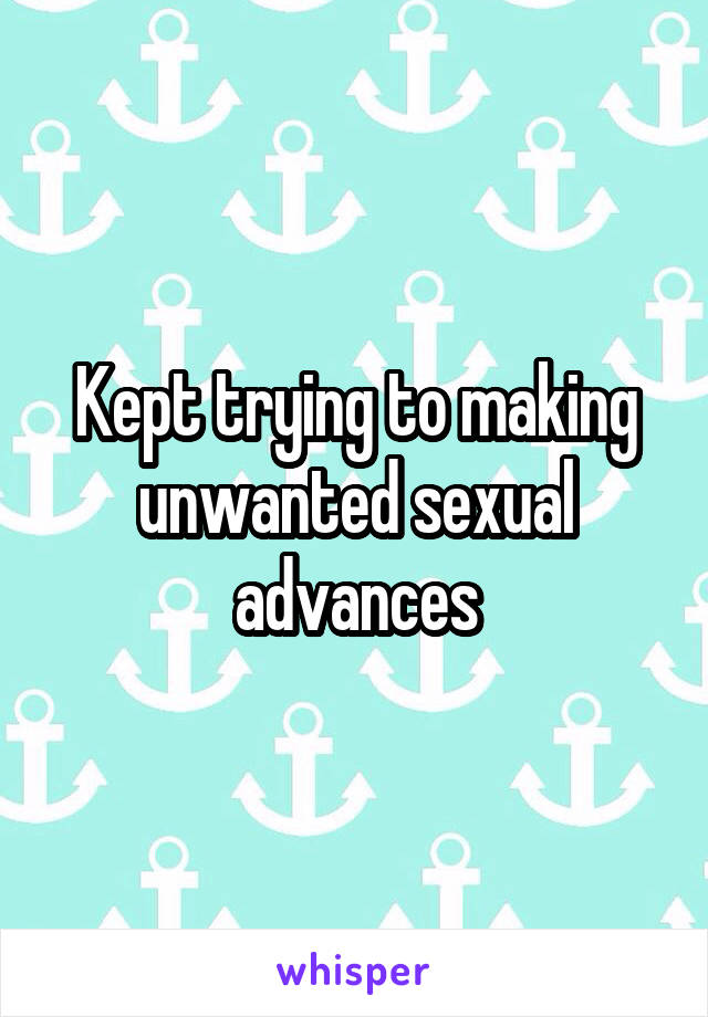 Kept trying to making unwanted sexual advances