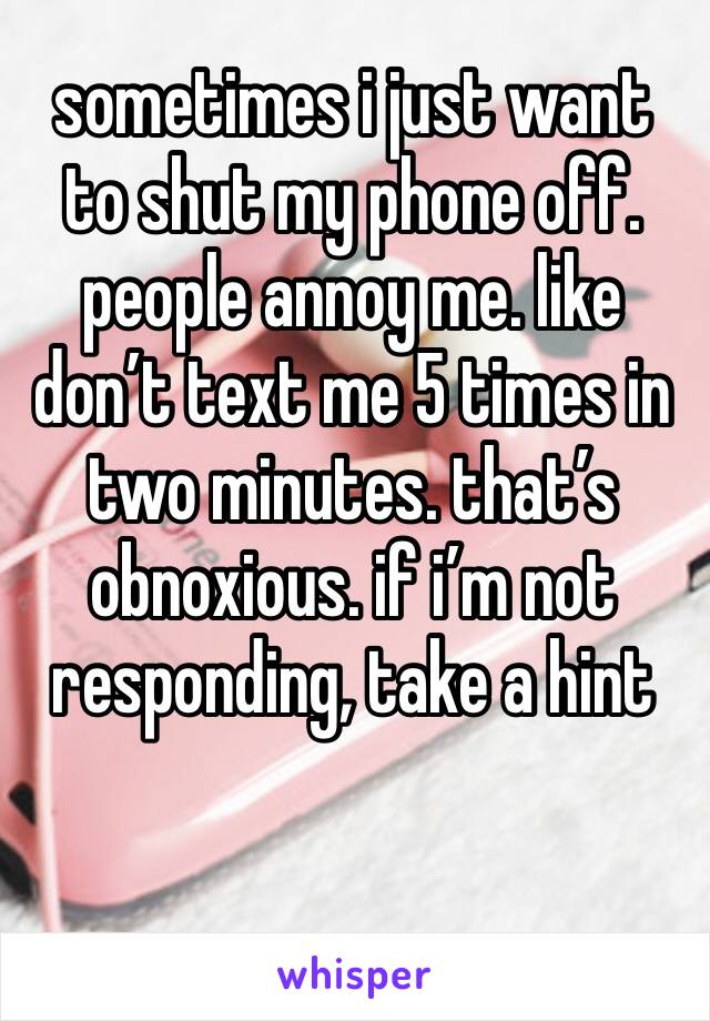 sometimes i just want to shut my phone off. people annoy me. like don’t text me 5 times in two minutes. that’s obnoxious. if i’m not responding, take a hint