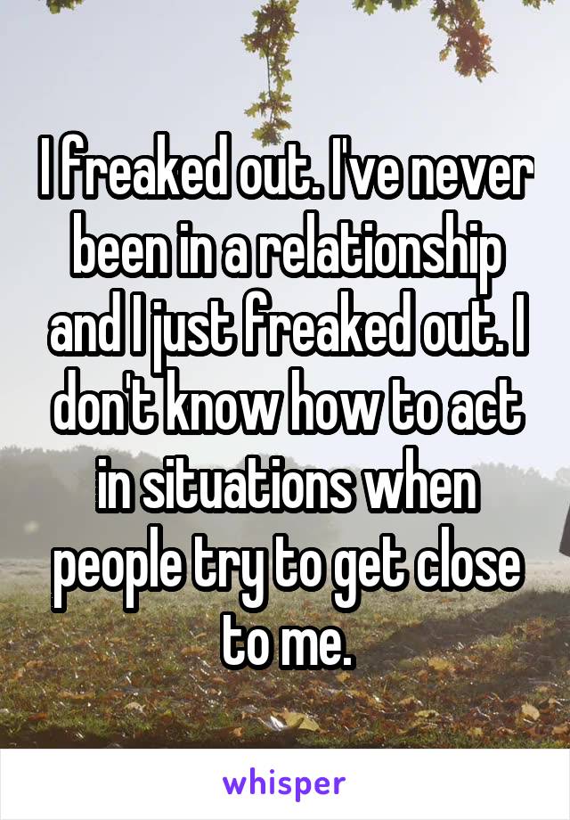 I freaked out. I've never been in a relationship and I just freaked out. I don't know how to act in situations when people try to get close to me.