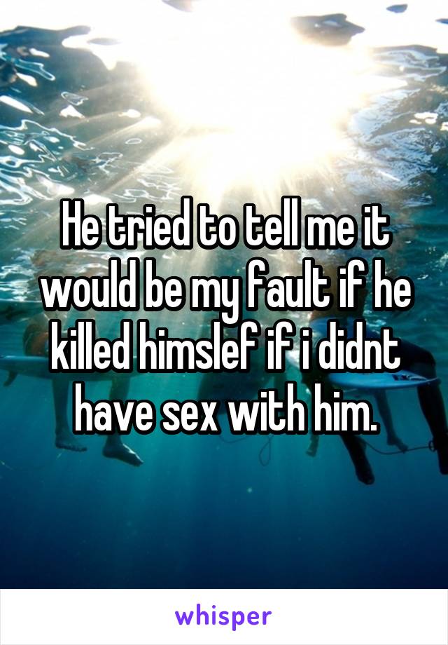 He tried to tell me it would be my fault if he killed himslef if i didnt have sex with him.