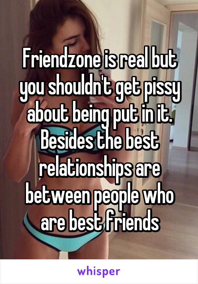 Friendzone is real but you shouldn't get pissy about being put in it. Besides the best relationships are between people who are best friends