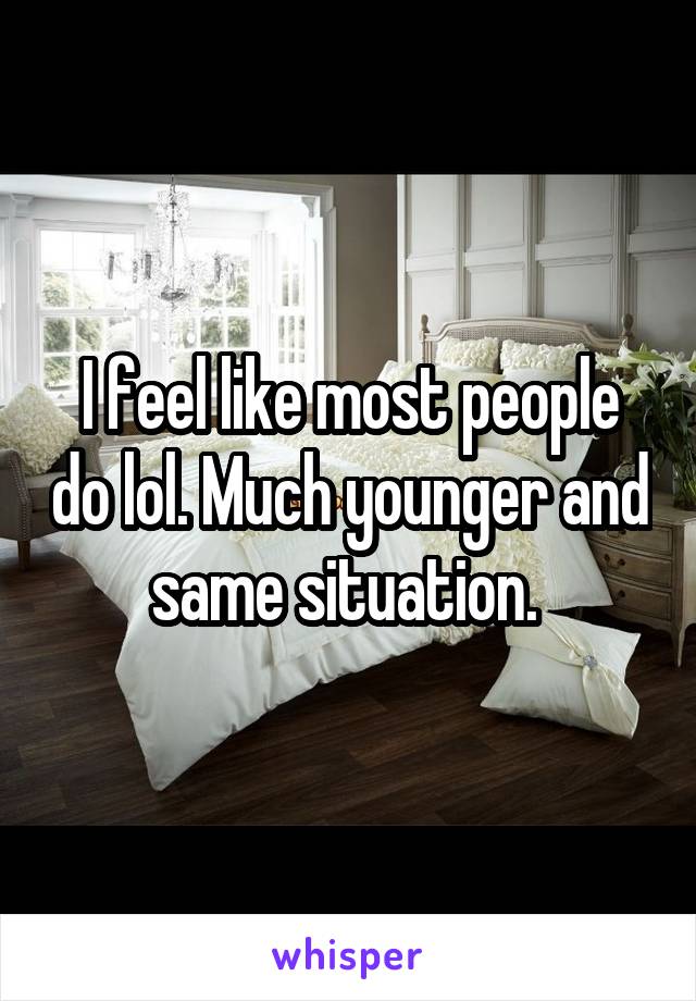 I feel like most people do lol. Much younger and same situation. 