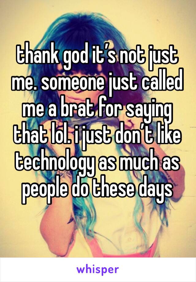 thank god it’s not just me. someone just called me a brat for saying that lol. i just don’t like technology as much as people do these days 