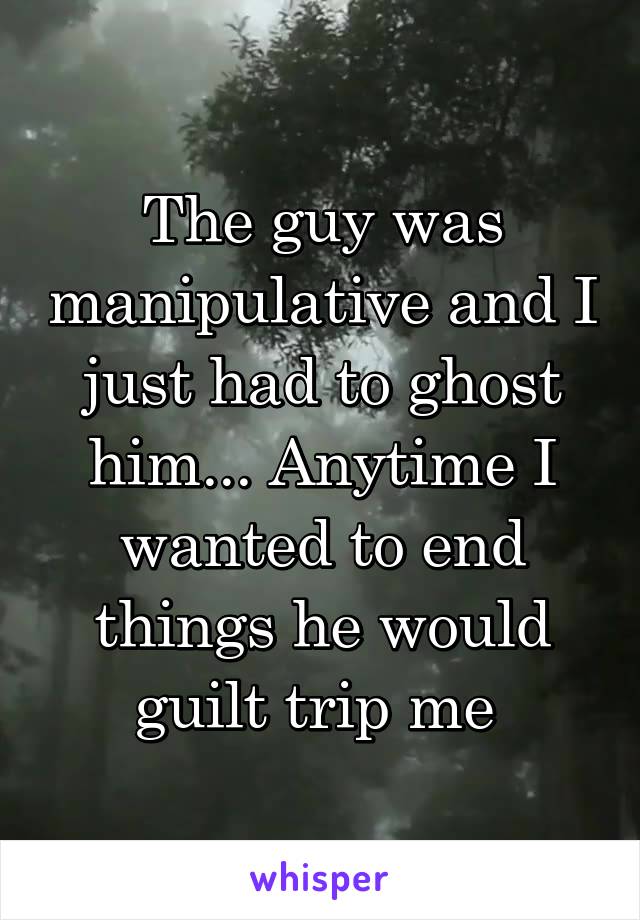 The guy was manipulative and I just had to ghost him... Anytime I wanted to end things he would guilt trip me 