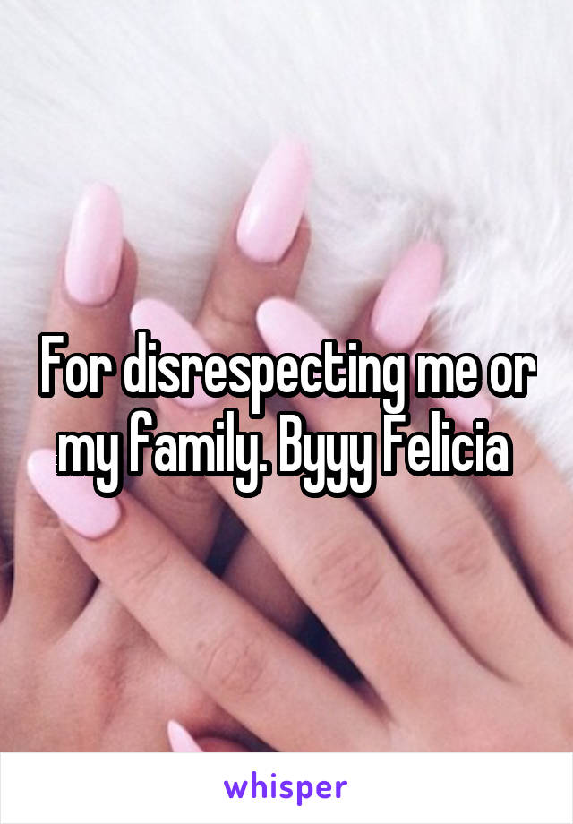 For disrespecting me or my family. Byyy Felicia 