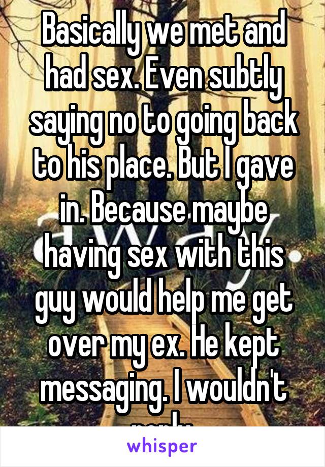 Basically we met and had sex. Even subtly saying no to going back to his place. But I gave in. Because maybe having sex with this guy would help me get over my ex. He kept messaging. I wouldn't reply.