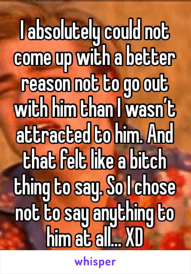 I absolutely could not come up with a better reason not to go out with him than I wasn’t attracted to him. And that felt like a bitch thing to say. So I chose not to say anything to him at all... XD 