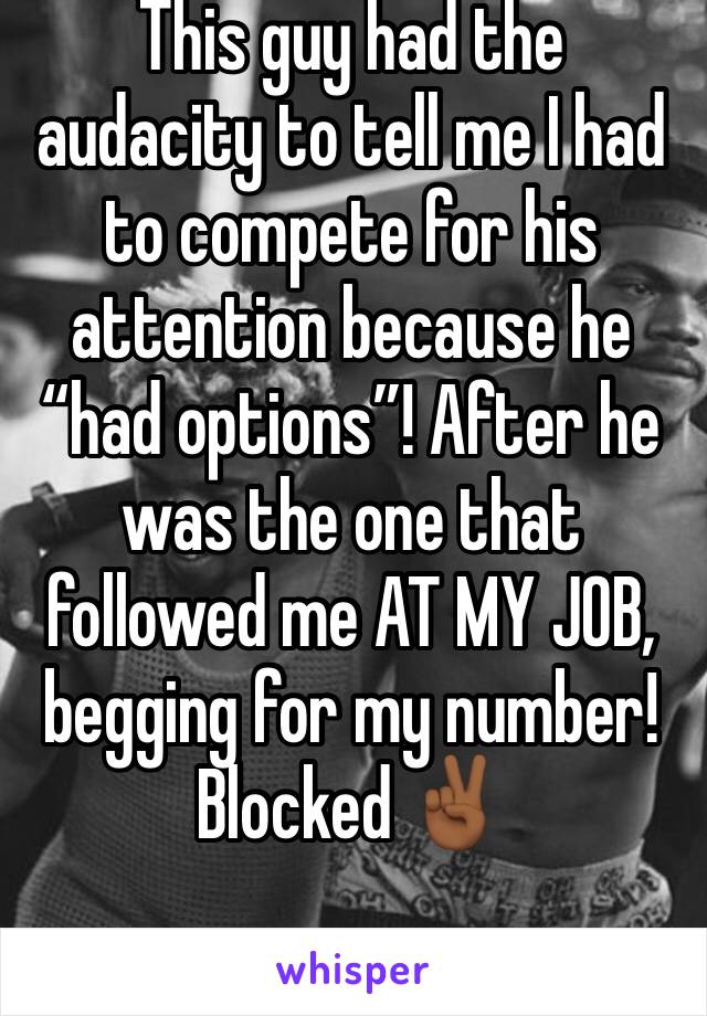 This guy had the audacity to tell me I had to compete for his attention because he “had options”! After he was the one that followed me AT MY JOB, begging for my number! 
Blocked ✌🏾