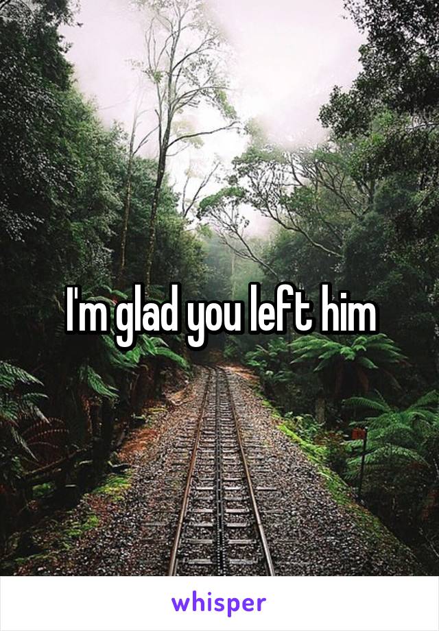 I'm glad you left him