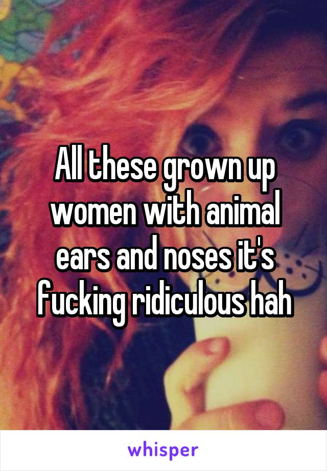 All these grown up women with animal ears and noses it's fucking ridiculous hah