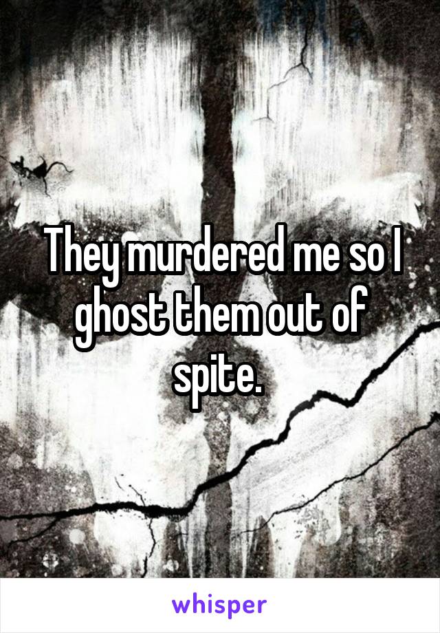 They murdered me so I ghost them out of spite. 