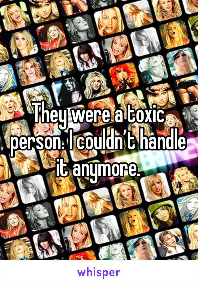 They were a toxic person. I couldn’t handle it anymore. 