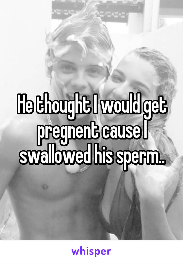 He thought I would get pregnent cause I swallowed his sperm..