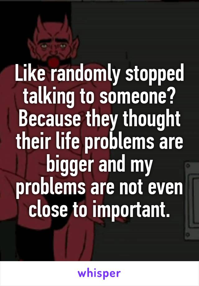 Like randomly stopped talking to someone? Because they thought their life problems are bigger and my problems are not even close to important.