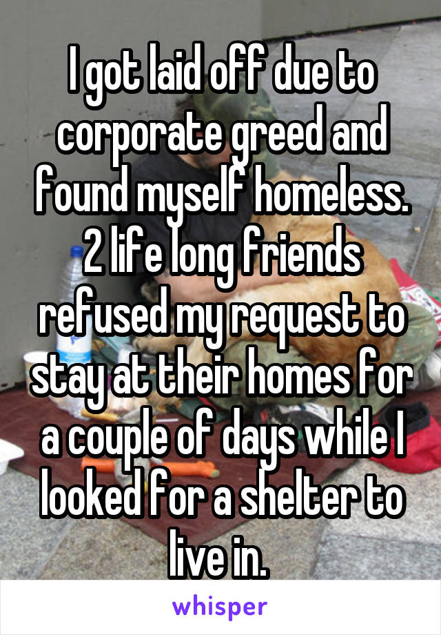 I got laid off due to corporate greed and found myself homeless. 2 life long friends refused my request to stay at their homes for a couple of days while I looked for a shelter to live in. 