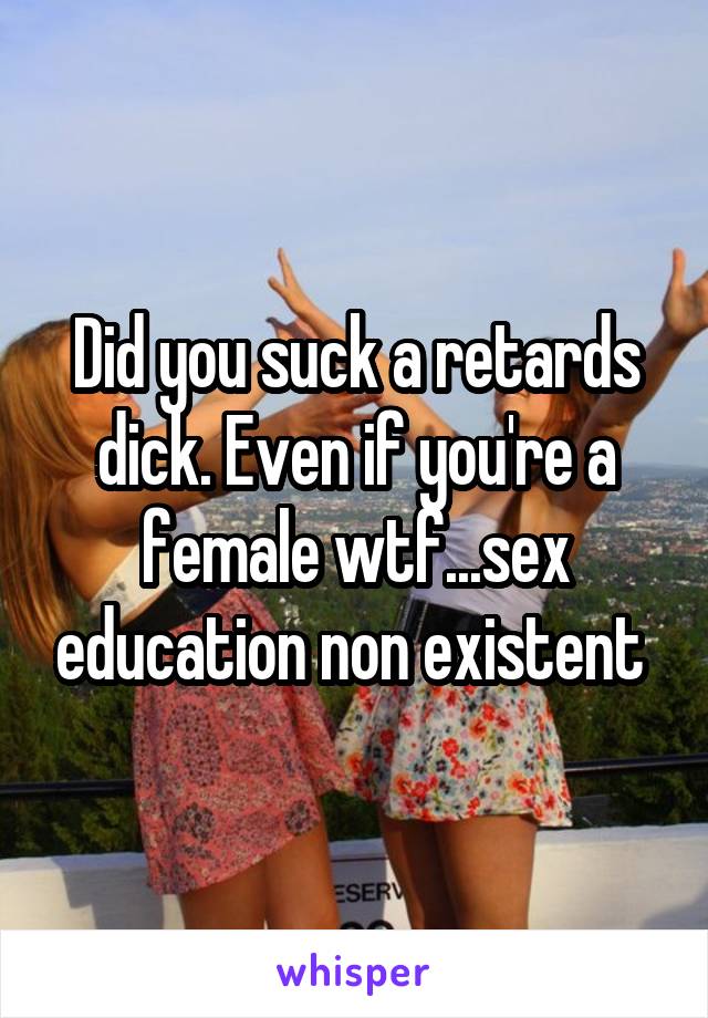 Did you suck a retards dick. Even if you're a female wtf...sex education non existent 