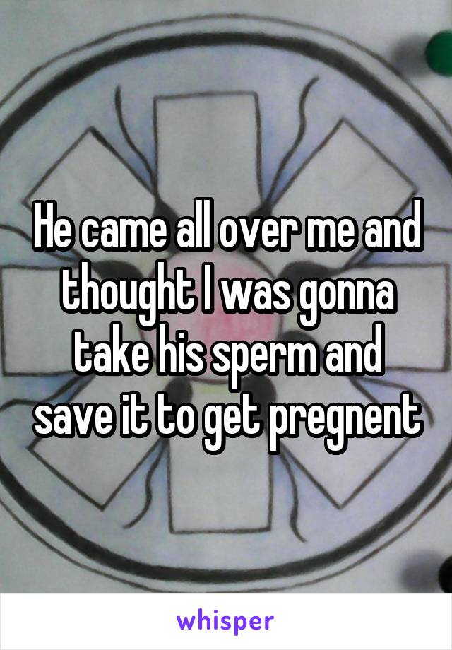 He came all over me and thought I was gonna take his sperm and save it to get pregnent