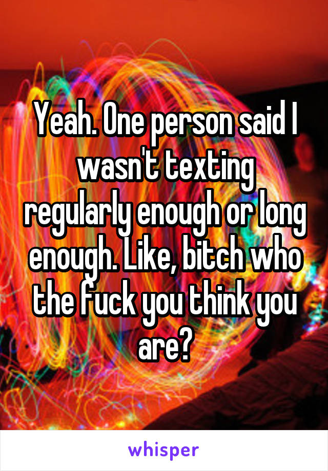 Yeah. One person said I wasn't texting regularly enough or long enough. Like, bitch who the fuck you think you are?