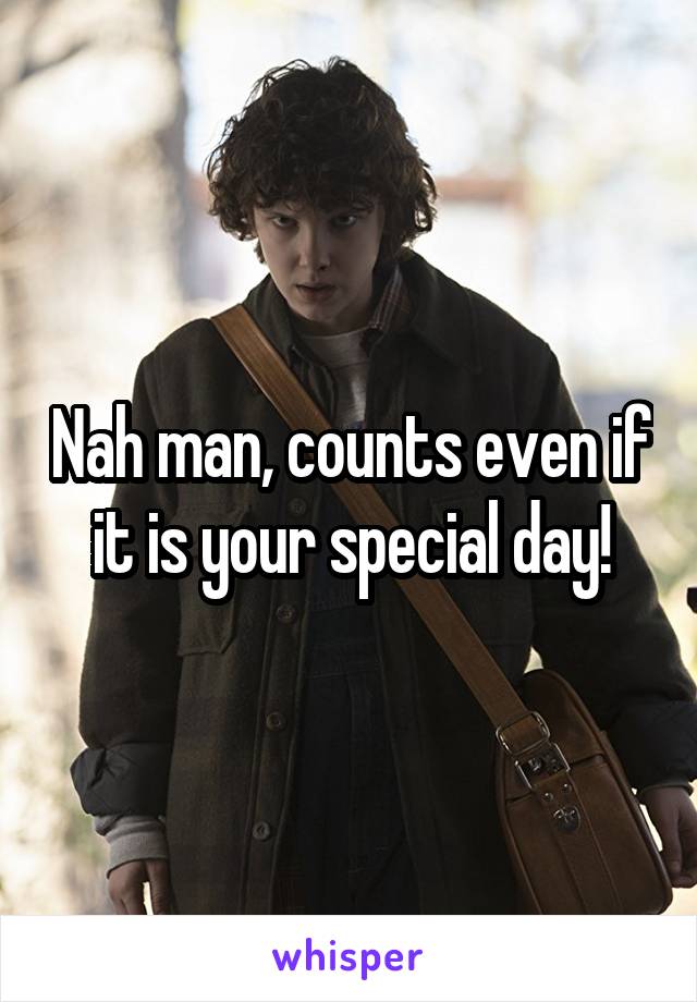Nah man, counts even if it is your special day!