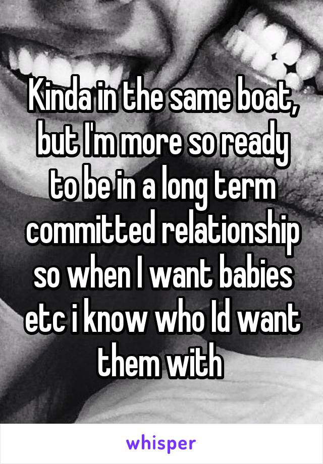 Kinda in the same boat, but I'm more so ready to be in a long term committed relationship so when I want babies etc i know who Id want them with 