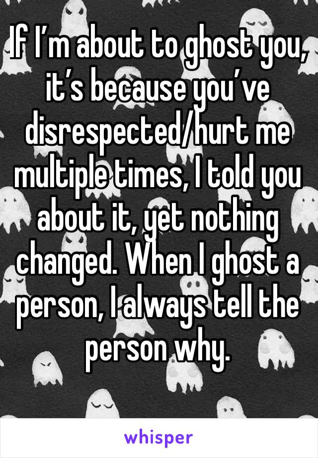 If I’m about to ghost you, it’s because you’ve disrespected/hurt me multiple times, I told you about it, yet nothing changed. When I ghost a person, I always tell the person why. 