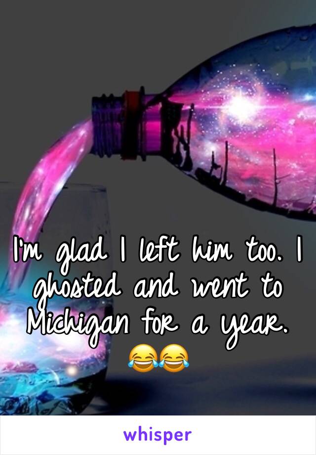 I’m glad I left him too. I ghosted and went to Michigan for a year. 😂😂