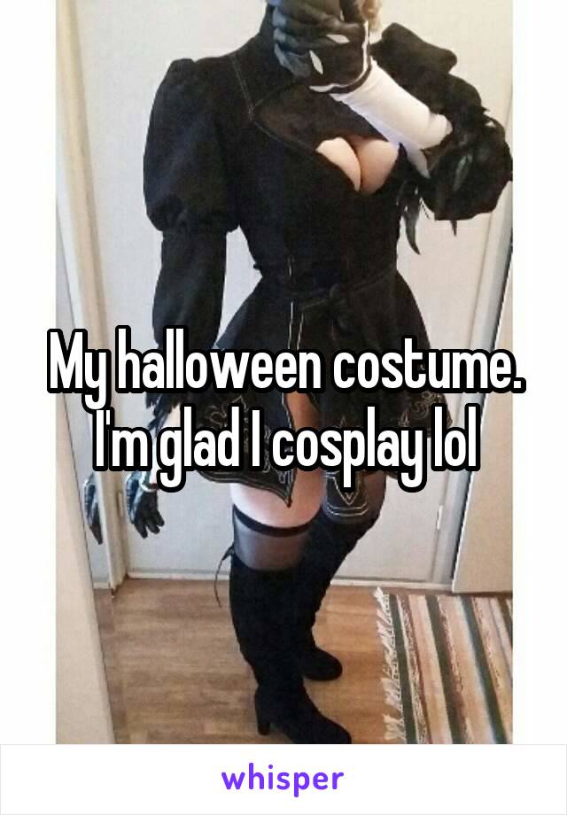 My halloween costume. I'm glad I cosplay lol