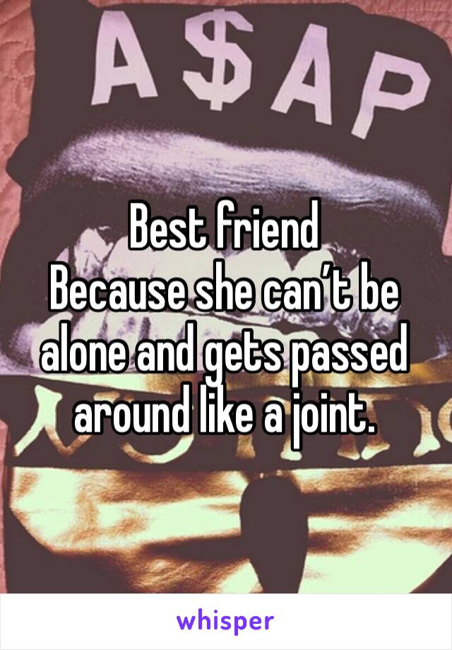 Best friend
Because she can’t be alone and gets passed around like a joint.