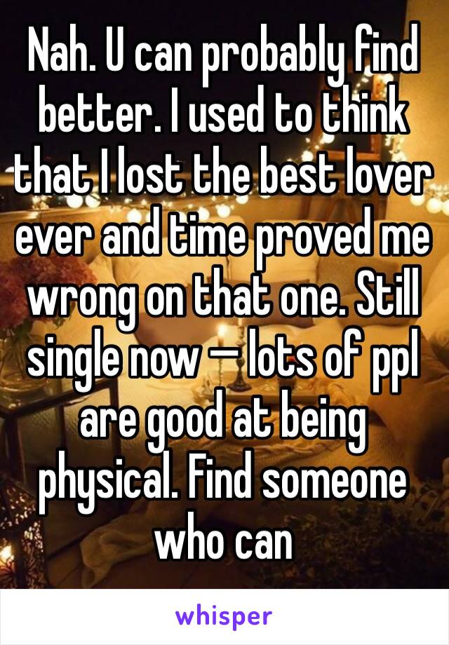 Nah. U can probably find better. I used to think that I lost the best lover ever and time proved me wrong on that one. Still single now — lots of ppl are good at being physical. Find someone who can 