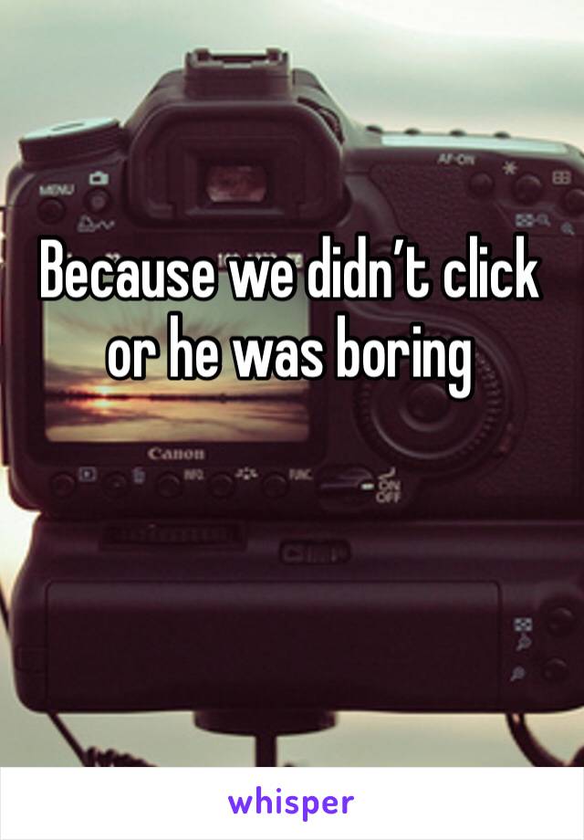 Because we didn’t click or he was boring 