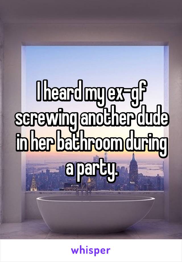 I heard my ex-gf screwing another dude in her bathroom during a party.