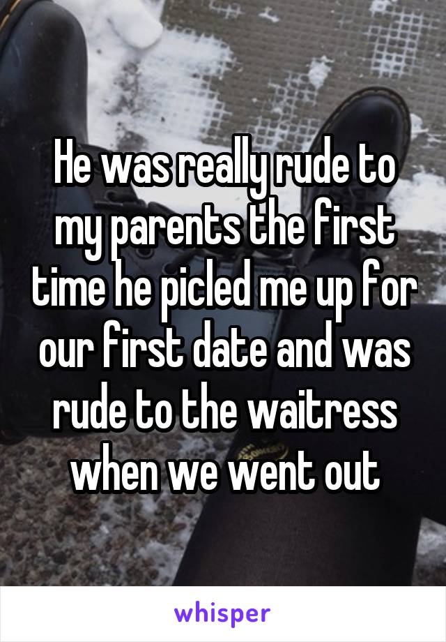 He was really rude to my parents the first time he picled me up for our first date and was rude to the waitress when we went out